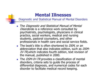 Mental Illnesses
Diagnostic and Statistical Manual of Mental Disorders
The Diagnostic and Statistical Manual of Mental
Disordersis is a reference work consulted by
psychiatrists, psychologists, physicians in clinical
practice, social workers, medical and nursing
students, pastoral counselors, and other
professionals in health care and social service fields.
The book's title is often shortened to DSM, or an
abbreviation that also indicates edition, such as DSM-
IV-TR,which indicates fourth edition, text revision of
the manual, published in 2000.
The DSM-IV-TR provides a classification of mental
disorders, criteria sets to guide the process of
differential diagnosis, and numerical codes for each
disorder to facilitate medical record keeping.
 