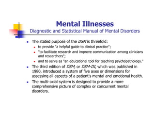 Mental Illnesses
Diagnostic and Statistical Manual of Mental Disorders
The stated purpose of the DSM is threefold:
to provide "a helpful guide to clinical practice";
"to facilitate research and improve communication among clinicians
and researchers";
and to serve as "an educational tool for teaching psychopathology."
The third edition of DSM, or DSM-III, which was published in
1980, introduced a system of five axes or dimensions for
assessing all aspects of a patient's mental and emotional health.
The multi-axial system is designed to provide a more
comprehensive picture of complex or concurrent mental
disorders.
 
