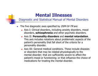 Mental Illnesses
Diagnostic and Statistical Manual of Mental Disorders
The five diagnostic axes specified by DSM-IV-TR are:
Axis I: Clinical disorders, including anxiety disorders, mood
disorders, schizophrenia and other psychotic disorders.
Axis II: Personality disorders and mental retardation.
This axis includes notations about problematic aspects of the
patient's personality that fall short of the criteria for a
personality disorder.
Axis III: General medical conditions. These include diseases
or disorders that may be related physiologically to the
mental disorder; that are sufficiently severe to affect the
patient's mood or functioning; or that influence the choice of
medications for treating the mental disorder.
 