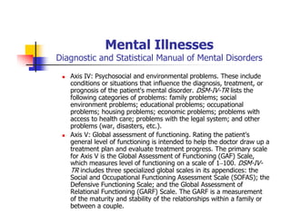 Mental Illnesses
Diagnostic and Statistical Manual of Mental Disorders
Axis IV: Psychosocial and environmental problems. These include
conditions or situations that influence the diagnosis, treatment, or
prognosis of the patient's mental disorder. DSM-IV-TR lists the
following categories of problems: family problems; social
environment problems; educational problems; occupational
problems; housing problems; economic problems; problems with
access to health care; problems with the legal system; and other
problems (war, disasters, etc.).
Axis V: Global assessment of functioning. Rating the patient's
general level of functioning is intended to help the doctor draw up a
treatment plan and evaluate treatment progress. The primary scale
for Axis V is the Global Assessment of Functioning (GAF) Scale,
which measures level of functioning on a scale of 1–100. DSM-IV-
TR includes three specialized global scales in its appendices: the
Social and Occupational Functioning Assessment Scale (SOFAS); the
Defensive Functioning Scale; and the Global Assessment of
Relational Functioning (GARF) Scale. The GARF is a measurement
of the maturity and stability of the relationships within a family or
between a couple.
 