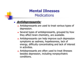 Mental Illnesses
Medications
Antidepressants:
Antidepressants are used to treat various types of
depression.
Several types of antidepressants, grouped by how
they affect brain chemistry, are available.
Antidepressants can help improve such depression
symptoms as sadness, hopelessness, lack of
energy, difficulty concentrating and lack of interest
in activities.
Antidepressants are often used to treat illnesses
besides depression, including nonpsychiatric
conditions.
 
