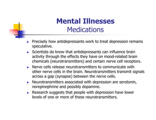 Mental Illnesses
Medications
Precisely how antidepressants work to treat depression remains
speculative.
Scientists do know that antidepressants can influence brain
activity through the effects they have on mood-related brain
chemicals (neurotransmitters) and certain nerve cell receptors.
Nerve cells release neurotransmitters to communicate with
other nerve cells in the brain. Neurotransmitters transmit signals
across a gap (synapse) between the nerve cells.
Neurotransmitters associated with depression are serotonin,
norepinephrine and possibly dopamine.
Research suggests that people with depression have lower
levels of one or more of these neurotransmitters.
 