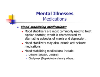 Mental Illnesses
Medications
Mood-stabilizing medications:
Mood stabilizers are most commonly used to treat
bipolar disorder, which is characterized by
alternating episodes of mania and depression.
Mood stabilizers may also include anti-seizure
medications.
Mood-stabilizing medications include:
Lithium (Eskalith, Lithobid)
Divalproex (Depakote) and many others.
 