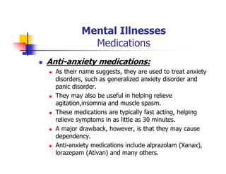 Mental Illnesses
Medications
Anti-anxiety medications:
As their name suggests, they are used to treat anxiety
disorders, such as generalized anxiety disorder and
panic disorder.
They may also be useful in helping relieve
agitation,insomnia and muscle spasm.
These medications are typically fast acting, helping
relieve symptoms in as little as 30 minutes.
A major drawback, however, is that they may cause
dependency.
Anti-anxiety medications include alprazolam (Xanax),
lorazepam (Ativan) and many others.
 