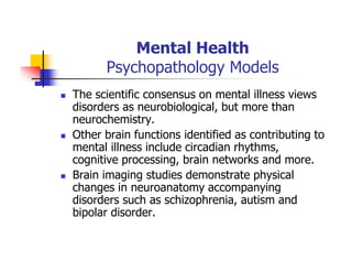 Mental Health
Psychopathology Models
The scientific consensus on mental illness views
disorders as neurobiological, but more than
neurochemistry.
Other brain functions identified as contributing to
mental illness include circadian rhythms,
cognitive processing, brain networks and more.
Brain imaging studies demonstrate physical
changes in neuroanatomy accompanying
disorders such as schizophrenia, autism and
bipolar disorder.
 