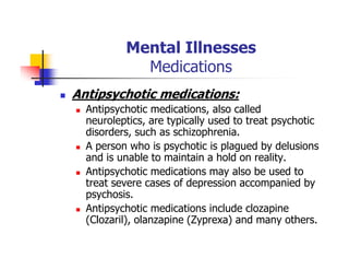 Mental Illnesses
Medications
Antipsychotic medications:
Antipsychotic medications, also called
neuroleptics, are typically used to treat psychotic
disorders, such as schizophrenia.
A person who is psychotic is plagued by delusions
and is unable to maintain a hold on reality.
Antipsychotic medications may also be used to
treat severe cases of depression accompanied by
psychosis.
Antipsychotic medications include clozapine
(Clozaril), olanzapine (Zyprexa) and many others.
 