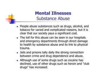 Mental Illnesses
Substance Abuse
People abuse substances such as drugs, alcohol, and
tobacco for varied and complicated reasons, but it is
clear that our society pays a significant cost.
The toll for this abuse can be seen in our hospitals
and emergency departments through direct damage
to health by substance abuse and its link to physical
trauma.
Jails and prisons tally daily the strong connection
between crime and drug dependence and abuse.
Although use of some drugs such as cocaine has
declined, use of other drugs such as heroin and "club
drugs" has increased.
 