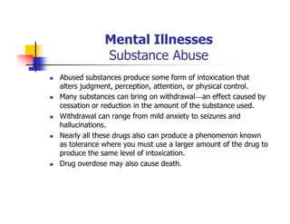 Mental Illnesses
Substance Abuse
Abused substances produce some form of intoxication that
alters judgment, perception, attention, or physical control.
Many substances can bring on withdrawal—an effect caused by
cessation or reduction in the amount of the substance used.
Withdrawal can range from mild anxiety to seizures and
hallucinations.
Nearly all these drugs also can produce a phenomenon known
as tolerance where you must use a larger amount of the drug to
produce the same level of intoxication.
Drug overdose may also cause death.
 