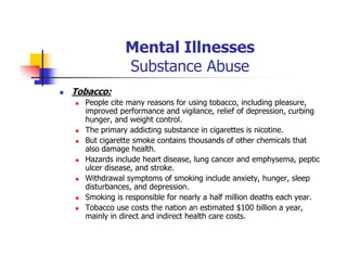 Mental Illnesses
Substance Abuse
Tobacco:
People cite many reasons for using tobacco, including pleasure,
improved performance and vigilance, relief of depression, curbing
hunger, and weight control.
The primary addicting substance in cigarettes is nicotine.
But cigarette smoke contains thousands of other chemicals that
also damage health.
Hazards include heart disease, lung cancer and emphysema, peptic
ulcer disease, and stroke.
Withdrawal symptoms of smoking include anxiety, hunger, sleep
disturbances, and depression.
Smoking is responsible for nearly a half million deaths each year.
Tobacco use costs the nation an estimated $100 billion a year,
mainly in direct and indirect health care costs.
 