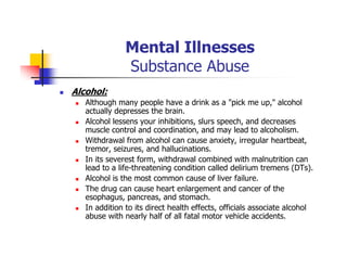 Mental Illnesses
Substance Abuse
Alcohol:
Although many people have a drink as a "pick me up," alcohol
actually depresses the brain.
Alcohol lessens your inhibitions, slurs speech, and decreases
muscle control and coordination, and may lead to alcoholism.
Withdrawal from alcohol can cause anxiety, irregular heartbeat,
tremor, seizures, and hallucinations.
In its severest form, withdrawal combined with malnutrition can
lead to a life-threatening condition called delirium tremens (DTs).
Alcohol is the most common cause of liver failure.
The drug can cause heart enlargement and cancer of the
esophagus, pancreas, and stomach.
In addition to its direct health effects, officials associate alcohol
abuse with nearly half of all fatal motor vehicle accidents.
 