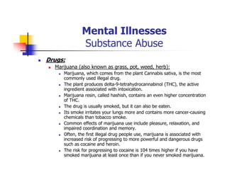 Mental Illnesses
Substance Abuse
Drugs:
Marijuana (also known as grass, pot, weed, herb):
Marijuana, which comes from the plant Cannabis sativa, is the most
commonly used illegal drug.
The plant produces delta-9-tetrahydrocannabinol (THC), the active
ingredient associated with intoxication.
Marijuana resin, called hashish, contains an even higher concentration
of THC.
The drug is usually smoked, but it can also be eaten.
Its smoke irritates your lungs more and contains more cancer-causing
chemicals than tobacco smoke.
Common effects of marijuana use include pleasure, relaxation, and
impaired coordination and memory.
Often, the first illegal drug people use, marijuana is associated with
increased risk of progressing to more powerful and dangerous drugs
such as cocaine and heroin.
The risk for progressing to cocaine is 104 times higher if you have
smoked marijuana at least once than if you never smoked marijuana.
 