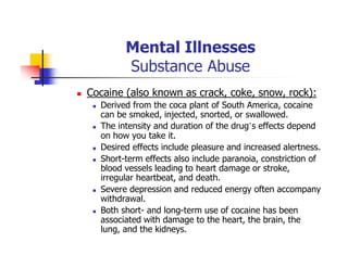 Mental Illnesses
Substance Abuse
Cocaine (also known as crack, coke, snow, rock):
Derived from the coca plant of South America, cocaine
can be smoked, injected, snorted, or swallowed.
The intensity and duration of the drug’s effects depend
on how you take it.
Desired effects include pleasure and increased alertness.
Short-term effects also include paranoia, constriction of
blood vessels leading to heart damage or stroke,
irregular heartbeat, and death.
Severe depression and reduced energy often accompany
withdrawal.
Both short- and long-term use of cocaine has been
associated with damage to the heart, the brain, the
lung, and the kidneys.
 