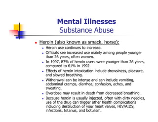 Mental Illnesses
Substance Abuse
Heroin (also known as smack, horse):
Heroin use continues to increase.
Officials see increased use mainly among people younger
than 26 years, often women.
In 1997, 87% of heroin users were younger than 26 years,
compared to 61% in 1992.
Effects of heroin intoxication include drowsiness, pleasure,
and slowed breathing.
Withdrawal can be intense and can include vomiting,
abdominal cramps, diarrhea, confusion, aches, and
sweating.
Overdose may result in death from decreased breathing.
Because heroin is usually injected, often with dirty needles,
use of the drug can trigger other health complications
including destruction of your heart valves, HIV/AIDS,
infections, tetanus, and botulism.
 