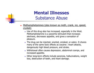 Mental Illnesses
Substance Abuse
Methamphetamines (also known as meth, crank, ice, speed,
crystal):
Use of this drug also has increased, especially in the West.
Methamphetamine is a powerful stimulant that increases
alertness, decreases appetite, and gives a sensation of
pleasure.
The drug can be injected, snorted, smoked, or eaten. It shares
many of the same toxic effects as cocaine—heart attacks,
dangerously high blood pressure, and stroke.
Withdrawal often causes depression, abdominal cramps, and
increased appetite.
Other long-term effects include paranoia, hallucinations, weight
loss, destruction of teeth, and heart damage.
 