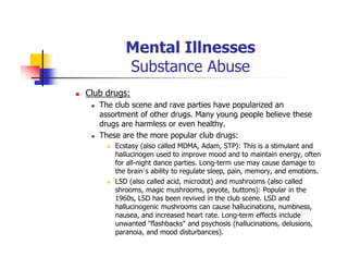 Mental Illnesses
Substance Abuse
Club drugs:
The club scene and rave parties have popularized an
assortment of other drugs. Many young people believe these
drugs are harmless or even healthy.
These are the more popular club drugs:
Ecstasy (also called MDMA, Adam, STP): This is a stimulant and
hallucinogen used to improve mood and to maintain energy, often
for all-night dance parties. Long-term use may cause damage to
the brain’s ability to regulate sleep, pain, memory, and emotions.
LSD (also called acid, microdot) and mushrooms (also called
shrooms, magic mushrooms, peyote, buttons): Popular in the
1960s, LSD has been revived in the club scene. LSD and
hallucinogenic mushrooms can cause hallucinations, numbness,
nausea, and increased heart rate. Long-term effects include
unwanted "flashbacks" and psychosis (hallucinations, delusions,
paranoia, and mood disturbances).
 