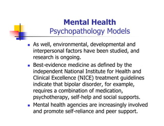 Mental Health
Psychopathology Models
As well, environmental, developmental and
interpersonal factors have been studied, and
research is ongoing.
Best-evidence medicine as defined by the
independent National Institute for Health and
Clinical Excellence (NICE) treatment guidelines
indicate that bipolar disorder, for example,
requires a combination of medication,
psychotherapy, self-help and social supports.
Mental health agencies are increasingly involved
and promote self-reliance and peer support.
 