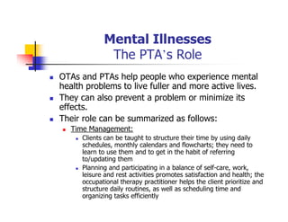 Mental Illnesses
The PTA’s Role
OTAs and PTAs help people who experience mental
health problems to live fuller and more active lives.
They can also prevent a problem or minimize its
effects.
Their role can be summarized as follows:
Time Management:
Clients can be taught to structure their time by using daily
schedules, monthly calendars and flowcharts; they need to
learn to use them and to get in the habit of referring
to/updating them
Planning and participating in a balance of self-care, work,
leisure and rest activities promotes satisfaction and health; the
occupational therapy practitioner helps the client prioritize and
structure daily routines, as well as scheduling time and
organizing tasks efficiently
 