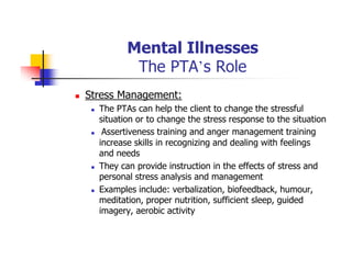 Mental Illnesses
The PTA’s Role
Stress Management:
The PTAs can help the client to change the stressful
situation or to change the stress response to the situation
Assertiveness training and anger management training
increase skills in recognizing and dealing with feelings
and needs
They can provide instruction in the effects of stress and
personal stress analysis and management
Examples include: verbalization, biofeedback, humour,
meditation, proper nutrition, sufficient sleep, guided
imagery, aerobic activity
 