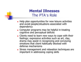 Mental Illnesses
The PTA’s Role
Help plan opportunities for new leisure activities
and avoid people/situations associated with
dependency
Computer programs may be helpful in treating
cognitive and perceptual deficits
Clients need to learn new ways to cope with their
feelings; expressive activities such as art, clay,
drama may assist in recognizing and conveying
emotions that client habitually blocked with
defense mechanisms
Stress management and relaxation techniques are
important in addressing coping skills
 