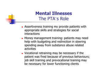 Mental Illnesses
The PTA’s Role
Assertiveness training my provide patients with
appropriate skills and strategies for social
interactions
Money management training: patients may need
help with budgeting and redirection in steering
spending away from substance abuse related
activities
Vocational retraining may be necessary if the
patient was fired because of previous behaviours;
job skill training and prevocational training may
be necessary for lower functioning clients
 
