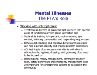 Mental Illnesses
The PTA’s Role
Working with schizophrenia:
Treatment is directed at problems that interfere with specific
areas of functioning or with group interaction skill
Social skills training is important, such as making eye
contact, initiating conversation and responding to questions
Behavioural coaching and cognitive-behavioural strategies
can help a person identify and change problem behaviours
ADL training is often necessary for clients with chronic
schizophrenia; hygiene, dressing, and grooming often need
to be focused on
Homemaking, money management, community mobility
skills, safety behaviours and emergency management skills
are important for schizophrenic patients to succeed in the
community
 