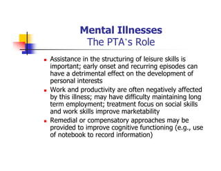 Mental Illnesses
The PTA’s Role
Assistance in the structuring of leisure skills is
important; early onset and recurring episodes can
have a detrimental effect on the development of
personal interests
Work and productivity are often negatively affected
by this illness; may have difficulty maintaining long
term employment; treatment focus on social skills
and work skills improve marketability
Remedial or compensatory approaches may be
provided to improve cognitive functioning (e.g., use
of notebook to record information)
 