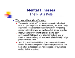 Mental Illnesses
The PTA’s Role
Working with Anxiety Patients:
Therapeutic use of self: encourage person to talk about
what is upsetting them; answer questions, but avoid being
drawn into long extended discussions about symptoms;
reassure client that you are available, but keep a schedule
Modifying the environment: provide a safe, calm
environment that is not over stimulating; brief tour of
treatment area and regular treatment schedule keep things
predictable and calm
Selecting treatment activities: gross motor activities can
reduce uncomfortable physical symptoms; meditation can
help relax; biofeedback can help increase self awareness
and control of symptoms
 