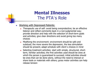 Mental Illnesses
The PTA’s Role
Working with Depressed Patients:
Therapeutic use of self: avoid being overprotective; be an effective
listener and reflect comments back in a non-judgmental way;
provide direction and help with the selection of short-term goals
and activities; give clear directions and avoid giving too many
choices
Modifying the environment: environment should be safe and
subdued; the more severe the depression, the less stimulation
should be present; adapt schedule with client’s choices in mind
Selecting treatment activities: start with simple, structured, short-
term, familiar activities; the first activities used should be ones at
which the person is guaranteed to succeed; initial activities should
be ones that can be done alone, without the need to interact or
share tools or materials with others; gross motor activities can help
release tension
 