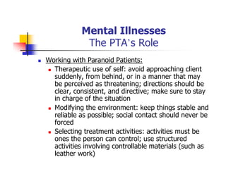 Mental Illnesses
The PTA’s Role
Working with Paranoid Patients:
Therapeutic use of self: avoid approaching client
suddenly, from behind, or in a manner that may
be perceived as threatening; directions should be
clear, consistent, and directive; make sure to stay
in charge of the situation
Modifying the environment: keep things stable and
reliable as possible; social contact should never be
forced
Selecting treatment activities: activities must be
ones the person can control; use structured
activities involving controllable materials (such as
leather work)
 