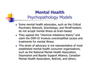 Mental Health
Psychopathology Models
Some mental health advocates, such as the Critical
Psychiatry Network, Scientology, and MindFreedom,
do not accept mental illness as brain-based.
They oppose the "chemical imbalance theory" and
claim the DSM-IV involves oversimplified causes and
treatments for mental illness.
This strain of advocacy is not representative of most
established mental health consumer organizations,
such as the National Mental Health Association,
Depression and Bipolar Support Alliance, Canadian
Mental Health Association, Rethink, and others.
 