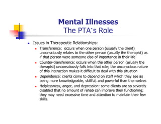 Mental Illnesses
The PTA’s Role
Issues in Therapeutic Relationships:
Transference: occurs when one person (usually the client)
unconsciously relates to the other person (usually the therapist) as
if that person were someone else of importance in their life
Counter-transference: occurs when the other person (usually the
therapist) unconsciously falls into that role; the unconscious nature
of this interaction makes it difficult to deal with this situation
Dependence: clients come to depend on staff which they see as
being more knowledgeable, skillful, and powerful than themselves
Helplessness, anger, and depression: some clients are so severely
disabled that no amount of rehab can improve their functioning;
they may need excessive time and attention to maintain their few
skills.
 