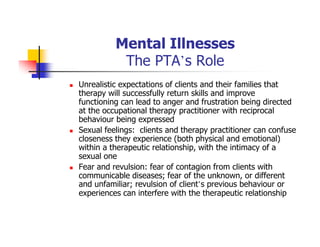 Mental Illnesses
The PTA’s Role
Unrealistic expectations of clients and their families that
therapy will successfully return skills and improve
functioning can lead to anger and frustration being directed
at the occupational therapy practitioner with reciprocal
behaviour being expressed
Sexual feelings: clients and therapy practitioner can confuse
closeness they experience (both physical and emotional)
within a therapeutic relationship, with the intimacy of a
sexual one
Fear and revulsion: fear of contagion from clients with
communicable diseases; fear of the unknown, or different
and unfamiliar; revulsion of client’s previous behaviour or
experiences can interfere with the therapeutic relationship
 
