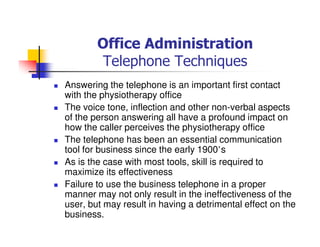 Office Administration
Telephone Techniques
Answering the telephone is an important first contact
with the physiotherapy office
The voice tone, inflection and other non-verbal aspects
of the person answering all have a profound impact on
how the caller perceives the physiotherapy office
The telephone has been an essential communication
tool for business since the early 1900’s
As is the case with most tools, skill is required to
maximize its effectiveness
Failure to use the business telephone in a proper
manner may not only result in the ineffectiveness of the
user, but may result in having a detrimental effect on the
business.
 