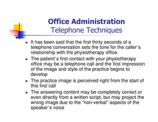 Office Administration
Telephone Techniques
It has been said that the first thirty seconds of a
telephone conversation sets the tone for the caller’s
relationship with the physiotherapy office.
The patient’s first contact with your physiotherapy
office may be a telephone call and the first impression
of the image and style of the practice begins to
develop
The practice image is perceived right from the start of
this first call
The answering content may be completely correct or
even directly from a written script, but may project the
wrong image due to the "non-verbal" aspects of the
speaker’s voice
 