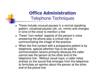 Office Administration
Telephone Techniques
These include unusual pauses in a normal speaking
pattern, vocalized pauses (ah, uh, mmm) and changes
in tone of the voice to mention a few
These "non-verbal" aspects of the person’s voice
answering the phone play a critical role in
communicating the image of the practice
When the first contact with a prospective patient is by
telephone, special attention has to be paid to
communication factors primarily because the caller
cannot see the person at the other end of the
telephone line. Without visual input, a caller relies
entirely on the sound that emerges from the telephone
to formulate an opinion about the person at the other
end of the phone line
 