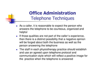 Office Administration
Telephone Techniques
As a caller, it is reasonable to expect the person who
answers the telephone to be courteous, organized and
helpful
If those qualities are not part of the caller’s experience,
then there is a distinct possibility that a negative opinion
will be forged about both the business as well as the
person answering the telephone
The staff in each physiotherapy practice should establish
and use an agreed upon telephone protocol and
communication style which will reflect a positive image for
the practice when the telephone is answered
 