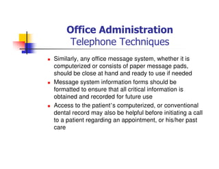 Office Administration
Telephone Techniques
Similarly, any office message system, whether it is
computerized or consists of paper message pads,
should be close at hand and ready to use if needed
Message system information forms should be
formatted to ensure that all critical information is
obtained and recorded for future use
Access to the patient’s computerized, or conventional
dental record may also be helpful before initiating a call
to a patient regarding an appointment, or his/her past
care
 