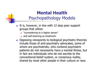 Mental Health
Psychopathology Models
It is, however, in line with 12 step peer support
groups that utilize:
"surrendering to a higher power"
and self-shaming as treatment.
Opposing viewpoints to biological psychiatry theories
include those of anti-psychiatry advocates, some of
whom are psychiatrists, who contend psychiatric
patients do not necessarily have a mental illness, but
in fact are individuals who do not ascribe to the
conventional belief system, or consensus reality,
shared by most other people in their culture or race.
 