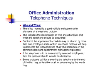 Office Administration
Telephone Techniques
Who and When:
The office manual is a good vehicle to document the
elements of a telephone protocol
This includes the identification of who should answer and
when the telephone should be answered
Control of the appointment schedule may be shared by more
than one employee and a written telephone protocol will help
to delineate the responsibilities of all who participate in the
communication and appointment management process
If the telephone is to be answered by selected employees,
then the protocol should include this limitation
Some protocols call for answering the telephone by the end
of the first ring, while others call for answering by the fourth
ring
 
