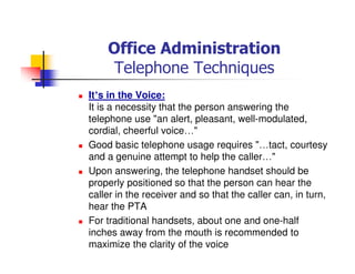 Office Administration
Telephone Techniques
It’s in the Voice:
It is a necessity that the person answering the
telephone use "an alert, pleasant, well-modulated,
cordial, cheerful voice…"
Good basic telephone usage requires "…tact, courtesy
and a genuine attempt to help the caller…"
Upon answering, the telephone handset should be
properly positioned so that the person can hear the
caller in the receiver and so that the caller can, in turn,
hear the PTA
For traditional handsets, about one and one-half
inches away from the mouth is recommended to
maximize the clarity of the voice
 