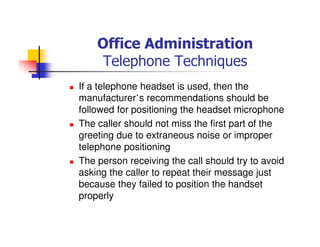 Office Administration
Telephone Techniques
If a telephone headset is used, then the
manufacturer’s recommendations should be
followed for positioning the headset microphone
The caller should not miss the first part of the
greeting due to extraneous noise or improper
telephone positioning
The person receiving the call should try to avoid
asking the caller to repeat their message just
because they failed to position the handset
properly
 