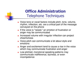 Office Administration
Telephone Techniques
Voice tone or vocal factors include pitch, tone, volume,
rhythm, inflection, etc. are a critical part of the message
conveyed on the phone
If the voice is "raised," an emotion of frustration or
anger may be communicated
Increased volume with irregular inflection can project
cheerfulness
Voice pitch can communicate a lot about style and
emotions
Anger and excitement tend to cause a rise in the voice
which may communicate frustration and anger
Low pitched, monotonal speaking patterns may
communicate indifference, laziness, or even
incompetence
 