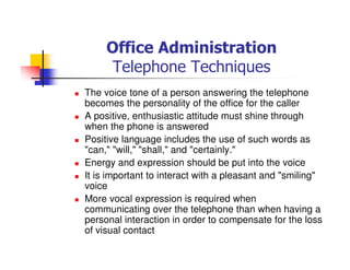Office Administration
Telephone Techniques
The voice tone of a person answering the telephone
becomes the personality of the office for the caller
A positive, enthusiastic attitude must shine through
when the phone is answered
Positive language includes the use of such words as
"can," "will," "shall," and "certainly."
Energy and expression should be put into the voice
It is important to interact with a pleasant and "smiling"
voice
More vocal expression is required when
communicating over the telephone than when having a
personal interaction in order to compensate for the loss
of visual contact
 
