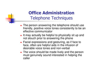 Office Administration
Telephone Techniques
The person answering the telephone should use
friendly, positive voice tones consistently to be an
effective communicator
It may actually be helpful to physically sit up and
not slouch prior to answering the phone
Facial expressions and gesturing, as if face to
face, often are helpful aids in the infusion of
desirable voice tones and non-verbal
The voice should be made lively and the person
must genuinely sound interested in helping the
caller
 