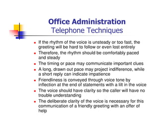 Office Administration
Telephone Techniques
If the rhythm of the voice is unsteady or too fast, the
greeting will be hard to follow or even lost entirely
Therefore, the rhythm should be comfortably paced
and steady
The timing or pace may communicate important clues
A long, drawn out pace may project indifference, while
a short reply can indicate impatience
Friendliness is conveyed through voice tone by
inflection at the end of statements with a lilt in the voice
The voice should have clarity so the caller will have no
trouble understanding
The deliberate clarity of the voice is necessary for this
communication of a friendly greeting with an offer of
help
 