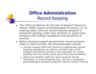 Office Administration
Record Keeping
The CPO's Guidelines for the Use of Support Personnel
(March 1996) require physiotherapists to ensure, on an
ongoing basis, that any record keeping assigned to
personnel working under their direction or supervision
complies with College regulations and standards of
practice
Before allowing support personnel to record progress
notes in client records, the physiotherapist should:
provide support staff with training in appropriate record-
keeping procedures, as well as a written copy of the
College's standard of practice and regulation on record
keeping and any facility policy governing documentation;
determine whether staff who have received formal
instruction in record keeping (e.g., during a recognized
physiotherapist assistant program) require further training
 