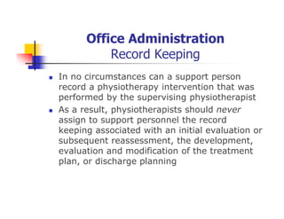 Office Administration
Record Keeping
In no circumstances can a support person
record a physiotherapy intervention that was
performed by the supervising physiotherapist
As a result, physiotherapists should never
assign to support personnel the record
keeping associated with an initial evaluation or
subsequent reassessment, the development,
evaluation and modification of the treatment
plan, or discharge planning
 