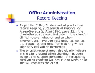 Office Administration
Record Keeping
As per the College's standard of practice on
record keeping, (Standards of Practice for
Physiotherapists, April 1996, page 12) , the
physiotherapist should indicate, in the client's
clinical record, whether and to whom
interventions have been assigned, as well as
the frequency and time frame during which
such services will be performed
The physiotherapist must also clearly indicate
in the client record when charting has been
assigned to support personnel, the frequency
with which charting will occur, and when he or
she will reassess the client
 