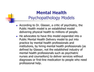 Mental Health
Psychopathology Models
According to Dr. Glasser, a critic of psychiatry, the
Public Health model is an established model
delivering physical health to millions of people.
He advocates to have this model expanded into a
Public Mental Health Delivery model to put into
practice by mental health professionals and
institutions, by hiring mental health professionals (as
defined by Glasser, not the established industry of
mental health professionals such as psychiatric
nurses and counsellors) to deliver services without
diagnoses or first-line medication to people who need
professional help.
 