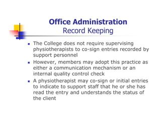 Office Administration
Record Keeping
The College does not require supervising
physiotherapists to co-sign entries recorded by
support personnel
However, members may adopt this practice as
either a communication mechanism or an
internal quality control check
A physiotherapist may co-sign or initial entries
to indicate to support staff that he or she has
read the entry and understands the status of
the client
 